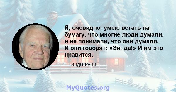 Я, очевидно, умею встать на бумагу, что многие люди думали, и не понимали, что они думали. И они говорят: «Эй, да!» И им это нравится.