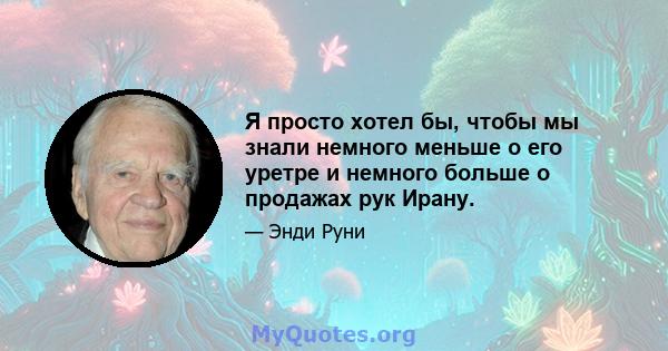 Я просто хотел бы, чтобы мы знали немного меньше о его уретре и немного больше о продажах рук Ирану.