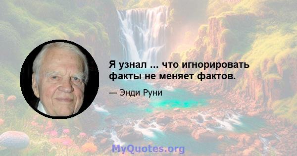 Я узнал ... что игнорировать факты не меняет фактов.