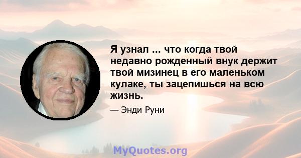 Я узнал ... что когда твой недавно рожденный внук держит твой мизинец в его маленьком кулаке, ты зацепишься на всю жизнь.