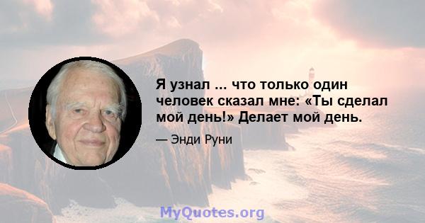 Я узнал ... что только один человек сказал мне: «Ты сделал мой день!» Делает мой день.