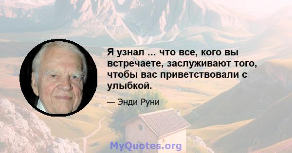 Я узнал ... что все, кого вы встречаете, заслуживают того, чтобы вас приветствовали с улыбкой.