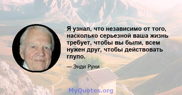 Я узнал, что независимо от того, насколько серьезной ваша жизнь требует, чтобы вы были, всем нужен друг, чтобы действовать глупо.