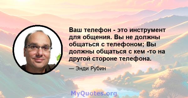 Ваш телефон - это инструмент для общения. Вы не должны общаться с телефоном; Вы должны общаться с кем -то на другой стороне телефона.