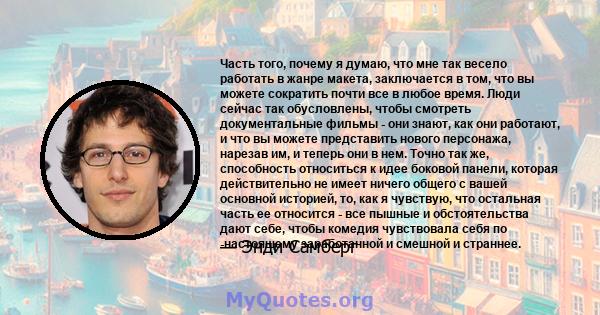 Часть того, почему я думаю, что мне так весело работать в жанре макета, заключается в том, что вы можете сократить почти все в любое время. Люди сейчас так обусловлены, чтобы смотреть документальные фильмы - они знают,