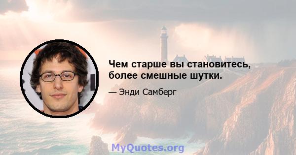 Чем старше вы становитесь, более смешные шутки.