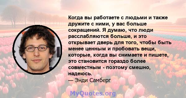 Когда вы работаете с людьми и также дружите с ними, у вас больше сокращений. Я думаю, что люди расслабляются больше, и это открывает дверь для того, чтобы быть менее ценным и пробовать вещи, которые, когда вы снимаете и 