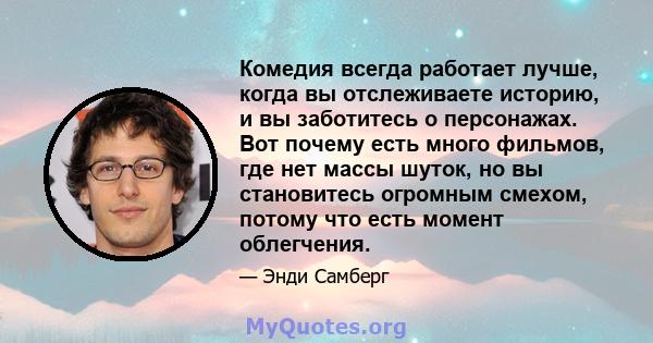 Комедия всегда работает лучше, когда вы отслеживаете историю, и вы заботитесь о персонажах. Вот почему есть много фильмов, где нет массы шуток, но вы становитесь огромным смехом, потому что есть момент облегчения.