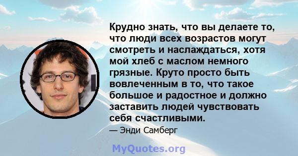 Крудно знать, что вы делаете то, что люди всех возрастов могут смотреть и наслаждаться, хотя мой хлеб с маслом немного грязные. Круто просто быть вовлеченным в то, что такое большое и радостное и должно заставить людей