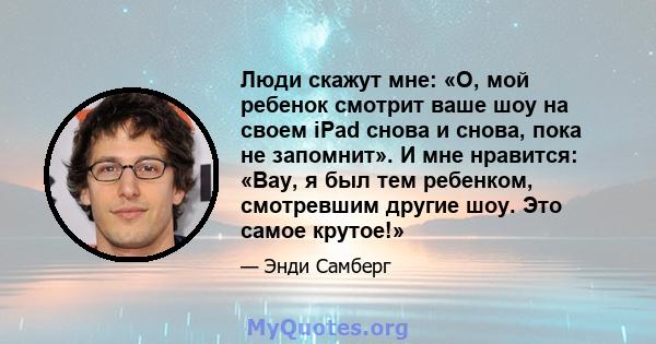 Люди скажут мне: «О, мой ребенок смотрит ваше шоу на своем iPad снова и снова, пока не запомнит». И мне нравится: «Вау, я был тем ребенком, смотревшим другие шоу. Это самое крутое!»