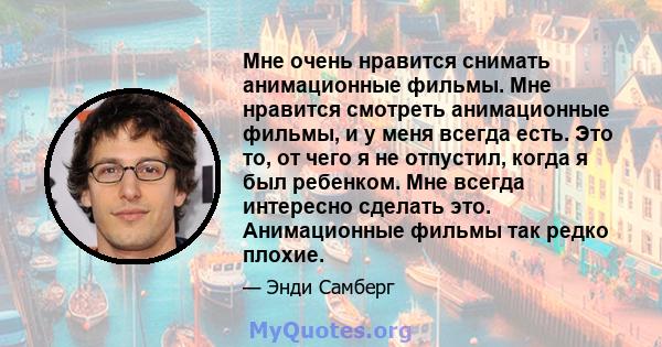 Мне очень нравится снимать анимационные фильмы. Мне нравится смотреть анимационные фильмы, и у меня всегда есть. Это то, от чего я не отпустил, когда я был ребенком. Мне всегда интересно сделать это. Анимационные фильмы 