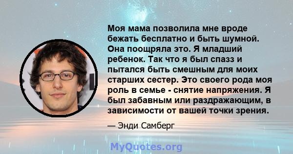 Моя мама позволила мне вроде бежать бесплатно и быть шумной. Она поощряла это. Я младший ребенок. Так что я был спазз и пытался быть смешным для моих старших сестер. Это своего рода моя роль в семье - снятие напряжения. 