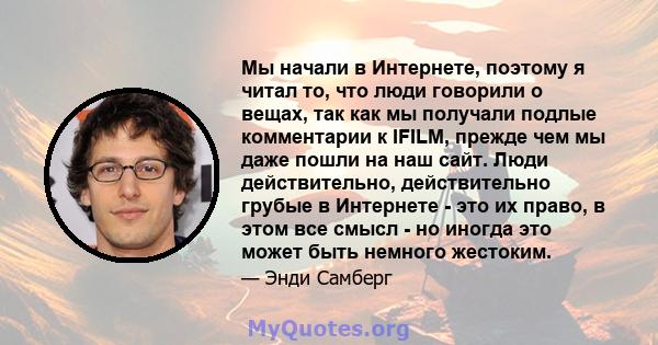 Мы начали в Интернете, поэтому я читал то, что люди говорили о вещах, так как мы получали подлые комментарии к IFILM, прежде чем мы даже пошли на наш сайт. Люди действительно, действительно грубые в Интернете - это их