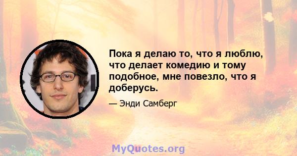 Пока я делаю то, что я люблю, что делает комедию и тому подобное, мне повезло, что я доберусь.