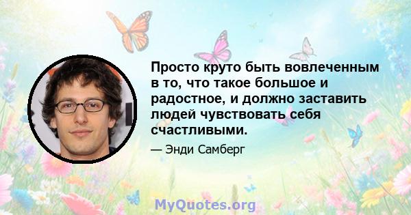 Просто круто быть вовлеченным в то, что такое большое и радостное, и должно заставить людей чувствовать себя счастливыми.