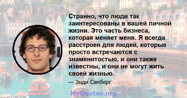 Странно, что люди так заинтересованы в вашей личной жизни. Это часть бизнеса, которая меняет меня. Я всегда расстроен для людей, которые просто встречаются с знаменитостью, и они также известны, и они не могут жить