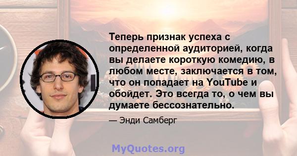 Теперь признак успеха с определенной аудиторией, когда вы делаете короткую комедию, в любом месте, заключается в том, что он попадает на YouTube и обойдет. Это всегда то, о чем вы думаете бессознательно.