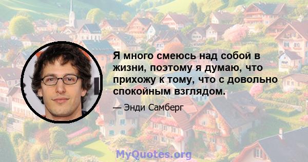 Я много смеюсь над собой в жизни, поэтому я думаю, что прихожу к тому, что с довольно спокойным взглядом.