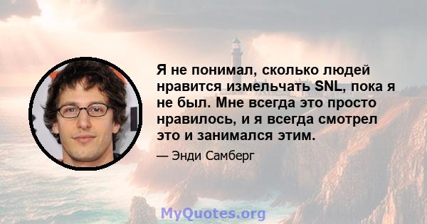 Я не понимал, сколько людей нравится измельчать SNL, пока я не был. Мне всегда это просто нравилось, и я всегда смотрел это и занимался этим.