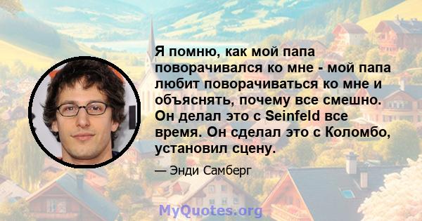 Я помню, как мой папа поворачивался ко мне - мой папа любит поворачиваться ко мне и объяснять, почему все смешно. Он делал это с Seinfeld все время. Он сделал это с Коломбо, установил сцену.