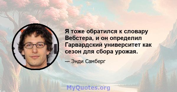 Я тоже обратился к словару Вебстера, и он определил Гарвардский университет как сезон для сбора урожая.