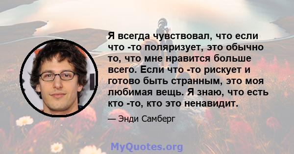 Я всегда чувствовал, что если что -то поляризует, это обычно то, что мне нравится больше всего. Если что -то рискует и готово быть странным, это моя любимая вещь. Я знаю, что есть кто -то, кто это ненавидит.