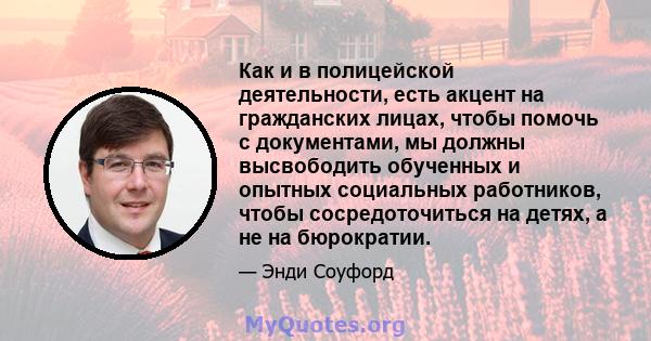 Как и в полицейской деятельности, есть акцент на гражданских лицах, чтобы помочь с документами, мы должны высвободить обученных и опытных социальных работников, чтобы сосредоточиться на детях, а не на бюрократии.