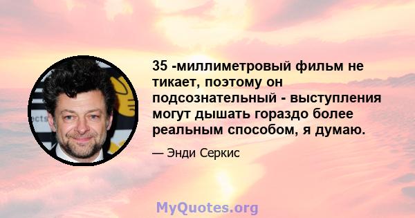 35 -миллиметровый фильм не тикает, поэтому он подсознательный - выступления могут дышать гораздо более реальным способом, я думаю.