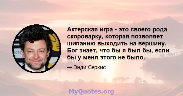 Актерская игра - это своего рода скороварку, которая позволяет шипанию выходить на вершину. Бог знает, что бы я был бы, если бы у меня этого не было.