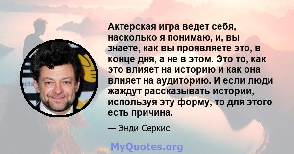 Актерская игра ведет себя, насколько я понимаю, и, вы знаете, как вы проявляете это, в конце дня, а не в этом. Это то, как это влияет на историю и как она влияет на аудиторию. И если люди жаждут рассказывать истории,