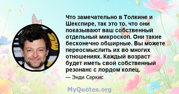 Что замечательно в Толкине и Шекспире, так это то, что они показывают ваш собственный отдельный микроскоп. Они такие бесконечно обширные. Вы можете переосмыслить их во многих отношениях. Каждый возраст будет иметь свой