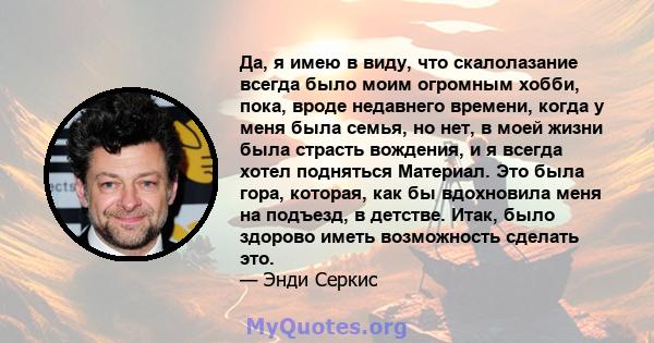 Да, я имею в виду, что скалолазание всегда было моим огромным хобби, пока, вроде недавнего времени, когда у меня была семья, но нет, в моей жизни была страсть вождения, и я всегда хотел подняться Материал. Это была