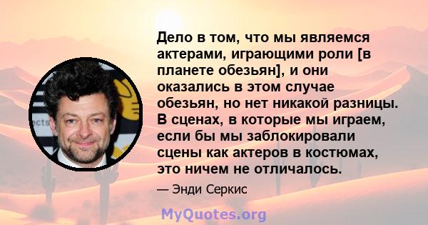 Дело в том, что мы являемся актерами, играющими роли [в планете обезьян], и они оказались в этом случае обезьян, но нет никакой разницы. В сценах, в которые мы играем, если бы мы заблокировали сцены как актеров в