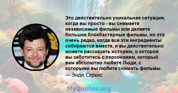 Это действительно уникальная ситуация, когда вы просто - вы снимаете независимые фильмы или делаете большие блокбастерные фильмы, но это очень редко, когда все эти ингредиенты собираются вместе, и вы действительно