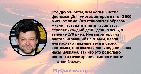 Это другой ритм, чем большинство фильмов. Для многих актеров вы в 12 000 миль от дома. Это становится образом жизни - вставать в пять часов утра, стрелять каждый день, день в день, в течение 270 дней. Новый актерский