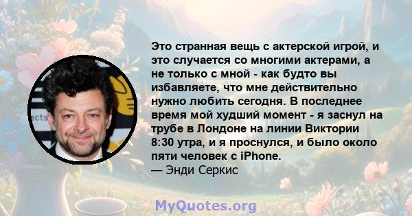 Это странная вещь с актерской игрой, и это случается со многими актерами, а не только с мной - как будто вы избавляете, что мне действительно нужно любить сегодня. В последнее время мой худший момент - я заснул на трубе 