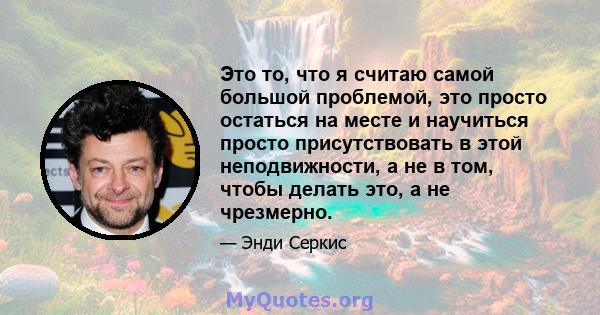 Это то, что я считаю самой большой проблемой, это просто остаться на месте и научиться просто присутствовать в этой неподвижности, а не в том, чтобы делать это, а не чрезмерно.