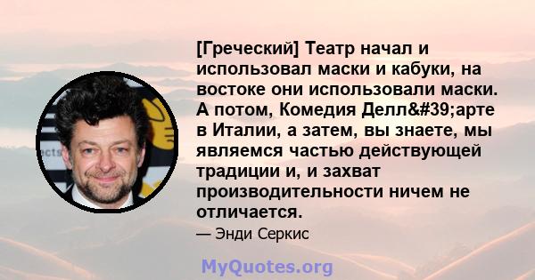 [Греческий] Театр начал и использовал маски и кабуки, на востоке они использовали маски. А потом, Комедия Делл'арте в Италии, а затем, вы знаете, мы являемся частью действующей традиции и, и захват