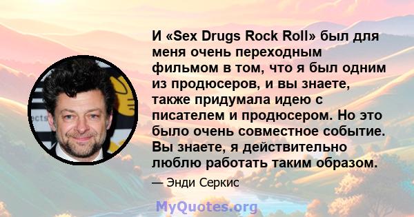 И «Sex Drugs Rock Roll» был для меня очень переходным фильмом в том, что я был одним из продюсеров, и вы знаете, также придумала идею с писателем и продюсером. Но это было очень совместное событие. Вы знаете, я