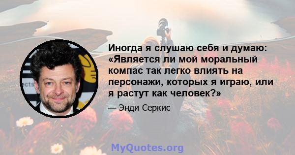 Иногда я слушаю себя и думаю: «Является ли мой моральный компас так легко влиять на персонажи, которых я играю, или я растут как человек?»