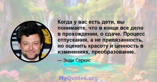 Когда у вас есть дети, вы понимаете, что в конце все дело в прохождении, о сдаче. Процесс отпускания, а не привязанность, но оценить красоту и ценность в изменениях, преобразование.