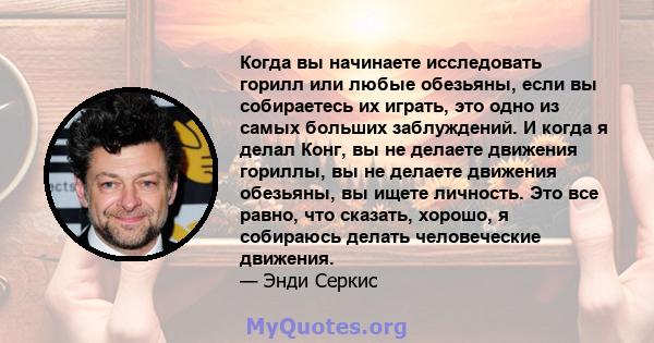 Когда вы начинаете исследовать горилл или любые обезьяны, если вы собираетесь их играть, это одно из самых больших заблуждений. И когда я делал Конг, вы не делаете движения гориллы, вы не делаете движения обезьяны, вы