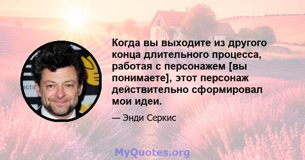 Когда вы выходите из другого конца длительного процесса, работая с персонажем [вы понимаете], этот персонаж действительно сформировал мои идеи.