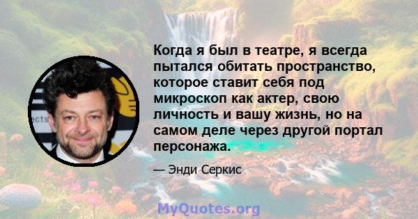 Когда я был в театре, я всегда пытался обитать пространство, которое ставит себя под микроскоп как актер, свою личность и вашу жизнь, но на самом деле через другой портал персонажа.