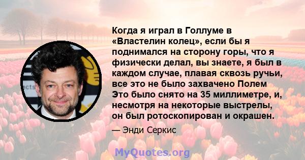 Когда я играл в Голлуме в «Властелин колец», если бы я поднимался на сторону горы, что я физически делал, вы знаете, я был в каждом случае, плавая сквозь ручьи, все это не было захвачено Полем Это было снято на 35