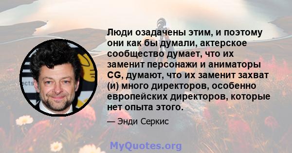 Люди озадачены этим, и поэтому они как бы думали, актерское сообщество думает, что их заменит персонажи и аниматоры CG, думают, что их заменит захват (и) много директоров, особенно европейских директоров, которые нет