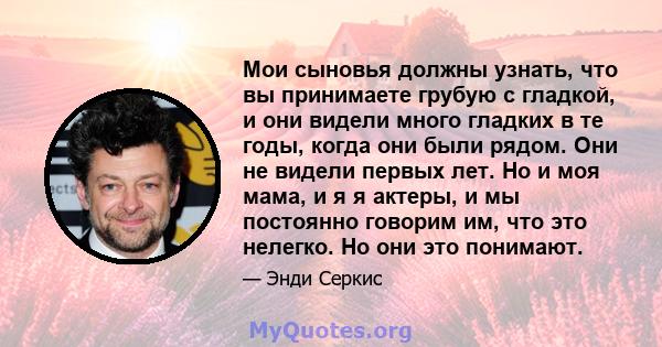 Мои сыновья должны узнать, что вы принимаете грубую с гладкой, и они видели много гладких в те годы, когда они были рядом. Они не видели первых лет. Но и моя мама, и я я актеры, и мы постоянно говорим им, что это