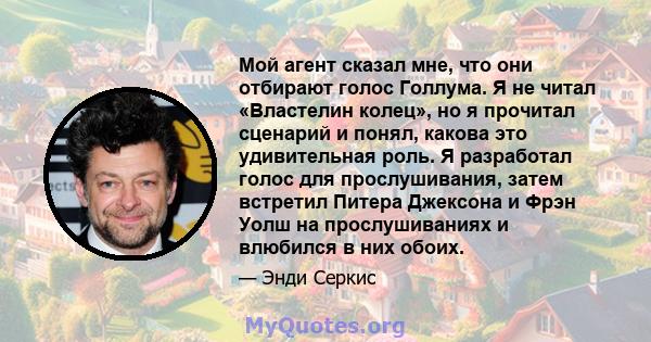 Мой агент сказал мне, что они отбирают голос Голлума. Я не читал «Властелин колец», но я прочитал сценарий и понял, какова это удивительная роль. Я разработал голос для прослушивания, затем встретил Питера Джексона и