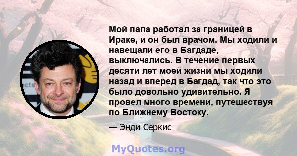 Мой папа работал за границей в Ираке, и он был врачом. Мы ходили и навещали его в Багдаде, выключались. В течение первых десяти лет моей жизни мы ходили назад и вперед в Багдад, так что это было довольно удивительно. Я