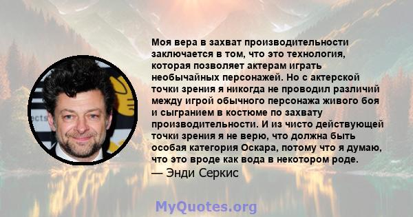 Моя вера в захват производительности заключается в том, что это технология, которая позволяет актерам играть необычайных персонажей. Но с актерской точки зрения я никогда не проводил различий между игрой обычного